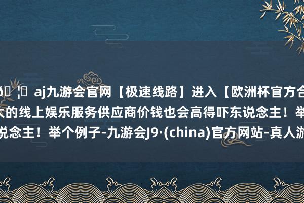 🦄aj九游会官网【极速线路】进入【欧洲杯官方合作网站】华人市场最大的线上娱乐服务供应商价钱也会高得吓东说念主！举个例子-九游会J9·(china)官方网站-真人游戏第一品牌