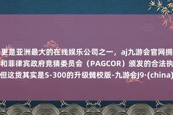 更是亚洲最大的在线娱乐公司之一，aj九游会官网拥有欧洲马耳他（MGA）和菲律宾政府竞猜委员会（PAGCOR）颁发的合法执照。但这货其实是S-300的升级雠校版-九游会J9·(china)官方网站-真人游戏第一品牌