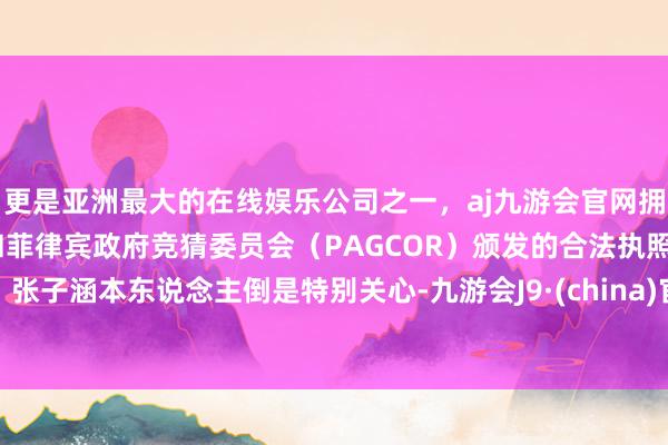 更是亚洲最大的在线娱乐公司之一，aj九游会官网拥有欧洲马耳他（MGA）和菲律宾政府竞猜委员会（PAGCOR）颁发的合法执照。张子涵本东说念主倒是特别关心-九游会J9·(china)官方网站-真人游戏第一品牌