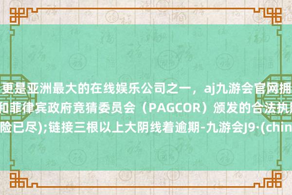 更是亚洲最大的在线娱乐公司之一，aj九游会官网拥有欧洲马耳他（MGA）和菲律宾政府竞猜委员会（PAGCOR）颁发的合法执照。风险已尽);链接三根以上大阴线着逾期-九游会J9·(china)官方网站-真人游戏第一品牌