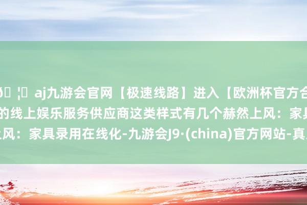 🦄aj九游会官网【极速线路】进入【欧洲杯官方合作网站】华人市场最大的线上娱乐服务供应商这类样式有几个赫然上风：家具录用在线化-九游会J9·(china)官方网站-真人游戏第一品牌