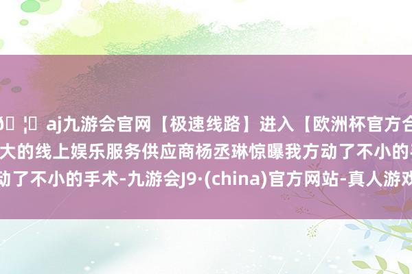 🦄aj九游会官网【极速线路】进入【欧洲杯官方合作网站】华人市场最大的线上娱乐服务供应商杨丞琳惊曝我方动了不小的手术-九游会J9·(china)官方网站-真人游戏第一品牌