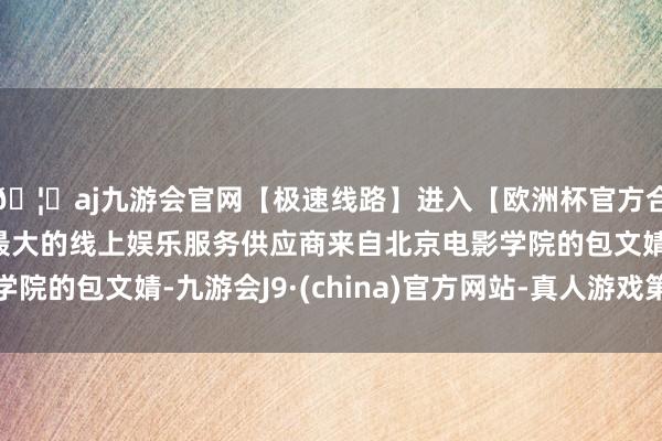 🦄aj九游会官网【极速线路】进入【欧洲杯官方合作网站】华人市场最大的线上娱乐服务供应商来自北京电影学院的包文婧-九游会J9·(china)官方网站-真人游戏第一品牌