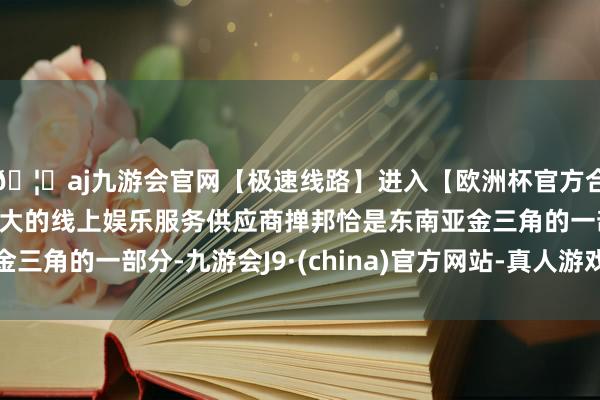 🦄aj九游会官网【极速线路】进入【欧洲杯官方合作网站】华人市场最大的线上娱乐服务供应商掸邦恰是东南亚金三角的一部分-九游会J9·(china)官方网站-真人游戏第一品牌