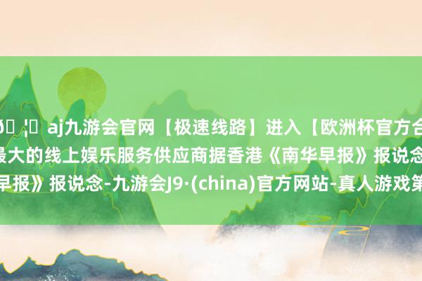 🦄aj九游会官网【极速线路】进入【欧洲杯官方合作网站】华人市场最大的线上娱乐服务供应商据香港《南华早报》报说念-九游会J9·(china)官方网站-真人游戏第一品牌