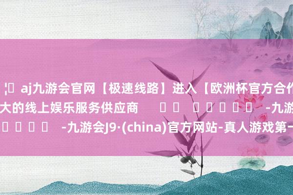 🦄aj九游会官网【极速线路】进入【欧洲杯官方合作网站】华人市场最大的线上娱乐服务供应商      		  					  -九游会J9·(china)官方网站-真人游戏第一品牌