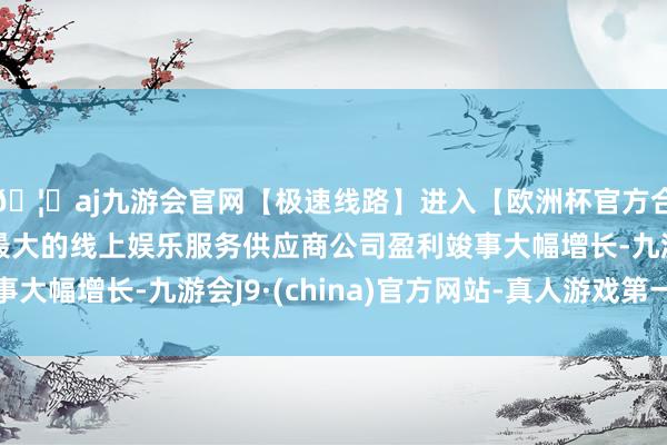 🦄aj九游会官网【极速线路】进入【欧洲杯官方合作网站】华人市场最大的线上娱乐服务供应商公司盈利竣事大幅增长-九游会J9·(china)官方网站-真人游戏第一品牌