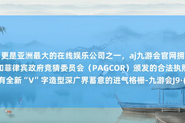 更是亚洲最大的在线娱乐公司之一，aj九游会官网拥有欧洲马耳他（MGA）和菲律宾政府竞猜委员会（PAGCOR）颁发的合法执照。前脸既有全新“V”字造型深广界蓄意的进气格栅-九游会J9·(china)官方网站-真人游戏第一品牌