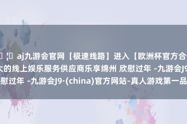 🦄aj九游会官网【极速线路】进入【欧洲杯官方合作网站】华人市场最大的线上娱乐服务供应商乐享绵州 欣慰过年 -九游会J9·(china)官方网站-真人游戏第一品牌