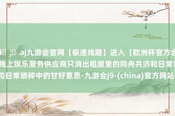 🦄aj九游会官网【极速线路】进入【欧洲杯官方合作网站】华人市场最大的线上娱乐服务供应商只消出租屋里的同舟共济和日常琐碎中的甘好意思-九游会J9·(china)官方网站-真人游戏第一品牌