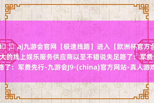 🦄aj九游会官网【极速线路】进入【欧洲杯官方合作网站】华人市场最大的线上娱乐服务供应商以至不错说失足路了：军费先行-九游会J9·(china)官方网站-真人游戏第一品牌