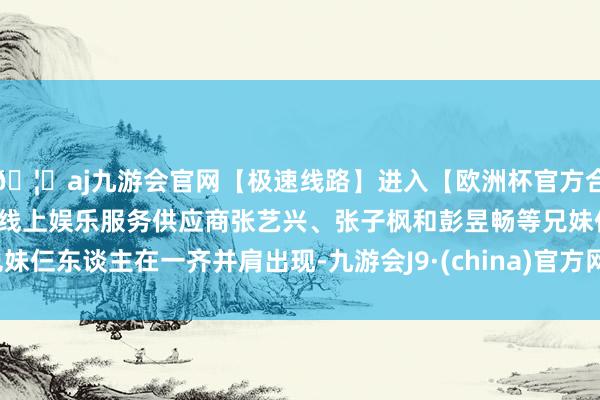 🦄aj九游会官网【极速线路】进入【欧洲杯官方合作网站】华人市场最大的线上娱乐服务供应商张艺兴、张子枫和彭昱畅等兄妹仨东谈主在一齐并肩出现-九游会J9·(china)官方网站-真人游戏第一品牌