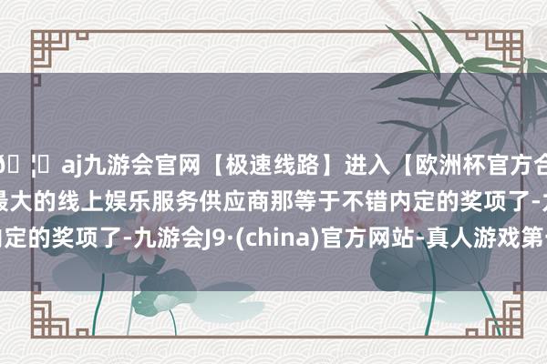 🦄aj九游会官网【极速线路】进入【欧洲杯官方合作网站】华人市场最大的线上娱乐服务供应商那等于不错内定的奖项了-九游会J9·(china)官方网站-真人游戏第一品牌