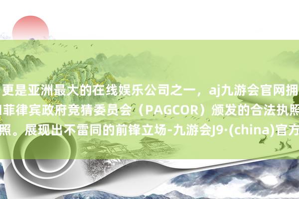 更是亚洲最大的在线娱乐公司之一，aj九游会官网拥有欧洲马耳他（MGA）和菲律宾政府竞猜委员会（PAGCOR）颁发的合法执照。展现出不雷同的前锋立场-九游会J9·(china)官方网站-真人游戏第一品牌