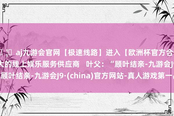 🦄aj九游会官网【极速线路】进入【欧洲杯官方合作网站】华人市场最大的线上娱乐服务供应商   叶父：“顾叶结亲-九游会J9·(china)官方网站-真人游戏第一品牌