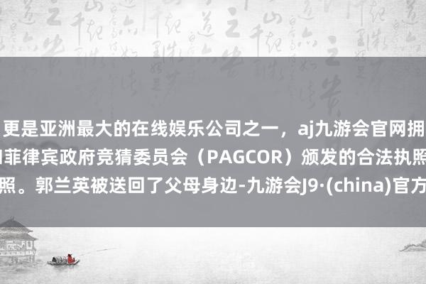更是亚洲最大的在线娱乐公司之一，aj九游会官网拥有欧洲马耳他（MGA）和菲律宾政府竞猜委员会（PAGCOR）颁发的合法执照。郭兰英被送回了父母身边-九游会J9·(china)官方网站-真人游戏第一品牌