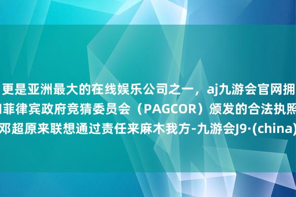 更是亚洲最大的在线娱乐公司之一，aj九游会官网拥有欧洲马耳他（MGA）和菲律宾政府竞猜委员会（PAGCOR）颁发的合法执照。邓超原来联想通过责任来麻木我方-九游会J9·(china)官方网站-真人游戏第一品牌