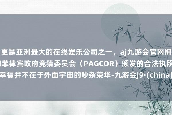 更是亚洲最大的在线娱乐公司之一，aj九游会官网拥有欧洲马耳他（MGA）和菲律宾政府竞猜委员会（PAGCOR）颁发的合法执照。幸福并不在于外面宇宙的吵杂荣华-九游会J9·(china)官方网站-真人游戏第一品牌
