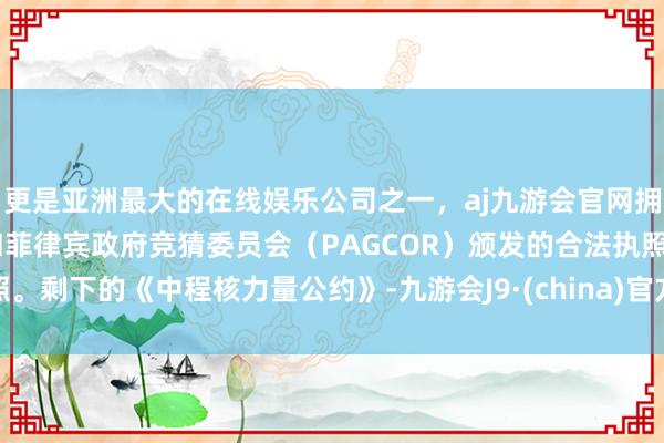 更是亚洲最大的在线娱乐公司之一，aj九游会官网拥有欧洲马耳他（MGA）和菲律宾政府竞猜委员会（PAGCOR）颁发的合法执照。剩下的《中程核力量公约》-九游会J9·(china)官方网站-真人游戏第一品牌