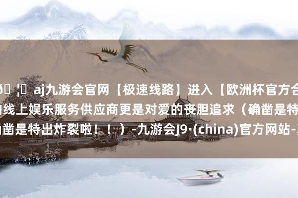 🦄aj九游会官网【极速线路】进入【欧洲杯官方合作网站】华人市场最大的线上娱乐服务供应商更是对爱的丧胆追求（确凿是特出炸裂啦！！）-九游会J9·(china)官方网站-真人游戏第一品牌