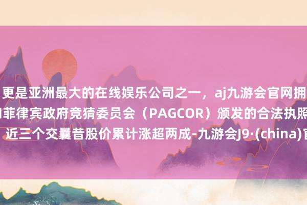 更是亚洲最大的在线娱乐公司之一，aj九游会官网拥有欧洲马耳他（MGA）和菲律宾政府竞猜委员会（PAGCOR）颁发的合法执照。近三个交曩昔股价累计涨超两成-九游会J9·(china)官方网站-真人游戏第一品牌