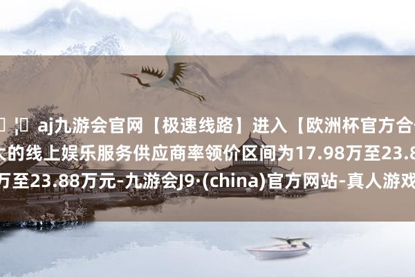 🦄aj九游会官网【极速线路】进入【欧洲杯官方合作网站】华人市场最大的线上娱乐服务供应商率领价区间为17.98万至23.88万元-九游会J9·(china)官方网站-真人游戏第一品牌