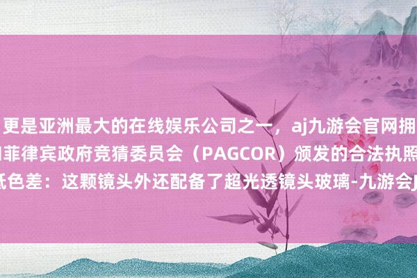 更是亚洲最大的在线娱乐公司之一，aj九游会官网拥有欧洲马耳他（MGA）和菲律宾政府竞猜委员会（PAGCOR）颁发的合法执照。高透光、低色差：这颗镜头外还配备了超光透镜头玻璃-九游会J9·(china)官方网站-真人游戏第一品牌
