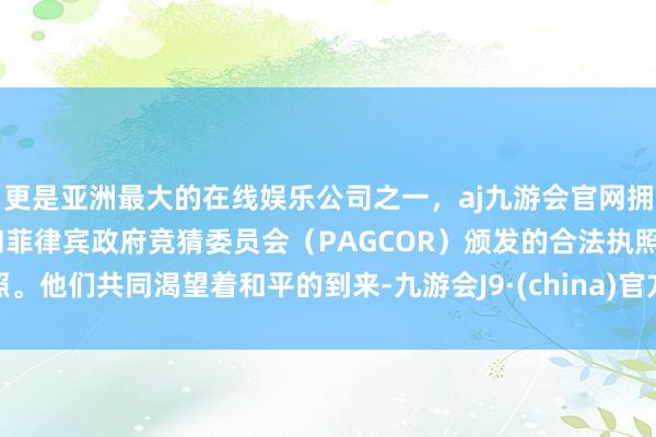 更是亚洲最大的在线娱乐公司之一，aj九游会官网拥有欧洲马耳他（MGA）和菲律宾政府竞猜委员会（PAGCOR）颁发的合法执照。他们共同渴望着和平的到来-九游会J9·(china)官方网站-真人游戏第一品牌