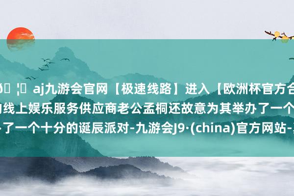 🦄aj九游会官网【极速线路】进入【欧洲杯官方合作网站】华人市场最大的线上娱乐服务供应商老公孟桐还故意为其举办了一个十分的诞辰派对-九游会J9·(china)官方网站-真人游戏第一品牌