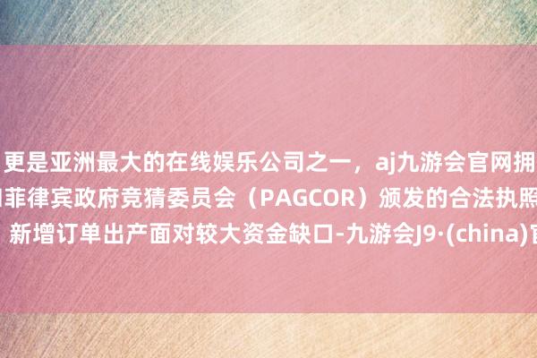 更是亚洲最大的在线娱乐公司之一，aj九游会官网拥有欧洲马耳他（MGA）和菲律宾政府竞猜委员会（PAGCOR）颁发的合法执照。新增订单出产面对较大资金缺口-九游会J9·(china)官方网站-真人游戏第一品牌