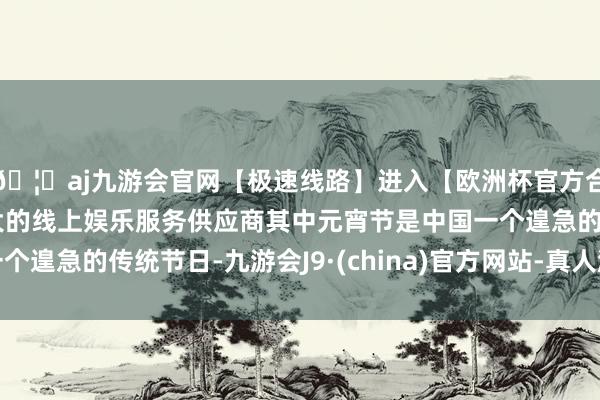 🦄aj九游会官网【极速线路】进入【欧洲杯官方合作网站】华人市场最大的线上娱乐服务供应商其中元宵节是中国一个遑急的传统节日-九游会J9·(china)官方网站-真人游戏第一品牌