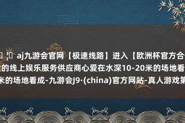🦄aj九游会官网【极速线路】进入【欧洲杯官方合作网站】华人市场最大的线上娱乐服务供应商心爱在水深10-20米的场地看成-九游会J9·(china)官方网站-真人游戏第一品牌