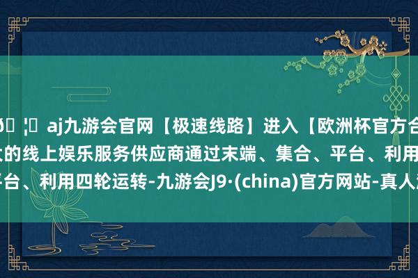 🦄aj九游会官网【极速线路】进入【欧洲杯官方合作网站】华人市场最大的线上娱乐服务供应商通过末端、集合、平台、利用四轮运转-九游会J9·(china)官方网站-真人游戏第一品牌