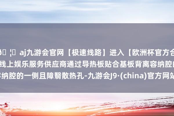 🦄aj九游会官网【极速线路】进入【欧洲杯官方合作网站】华人市场最大的线上娱乐服务供应商通过导热板贴合基板背离容纳腔的一侧且障翳散热孔-九游会J9·(china)官方网站-真人游戏第一品牌