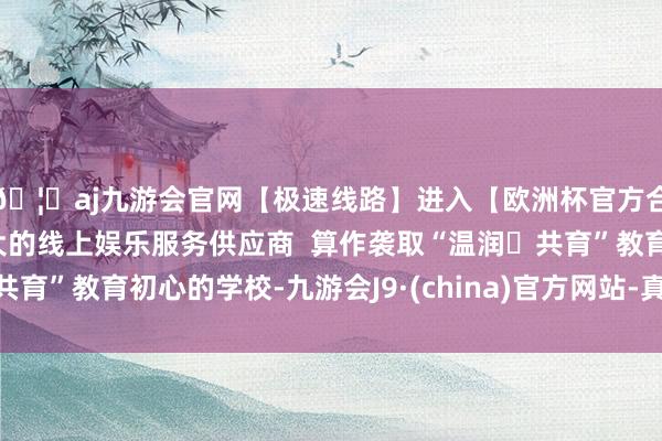 🦄aj九游会官网【极速线路】进入【欧洲杯官方合作网站】华人市场最大的线上娱乐服务供应商  算作袭取“温润・共育”教育初心的学校-九游会J9·(china)官方网站-真人游戏第一品牌