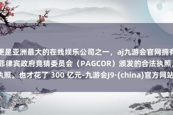 更是亚洲最大的在线娱乐公司之一，aj九游会官网拥有欧洲马耳他（MGA）和菲律宾政府竞猜委员会（PAGCOR）颁发的合法执照。也才花了 300 亿元-九游会J9·(china)官方网站-真人游戏第一品牌