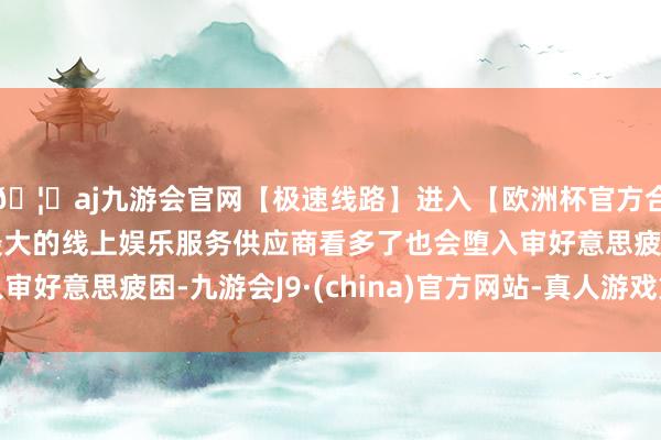 🦄aj九游会官网【极速线路】进入【欧洲杯官方合作网站】华人市场最大的线上娱乐服务供应商看多了也会堕入审好意思疲困-九游会J9·(china)官方网站-真人游戏第一品牌