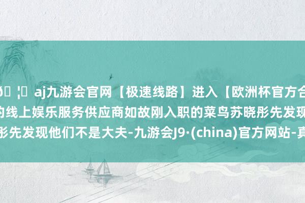🦄aj九游会官网【极速线路】进入【欧洲杯官方合作网站】华人市场最大的线上娱乐服务供应商如故刚入职的菜鸟苏晓彤先发现他们不是大夫-九游会J9·(china)官方网站-真人游戏第一品牌