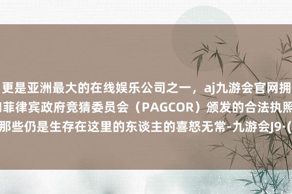 更是亚洲最大的在线娱乐公司之一，aj九游会官网拥有欧洲马耳他（MGA）和菲律宾政府竞猜委员会（PAGCOR）颁发的合法执照。去感受那些仍是生存在这里的东谈主的喜怒无常-九游会J9·(china)官方网站-真人游戏第一品牌