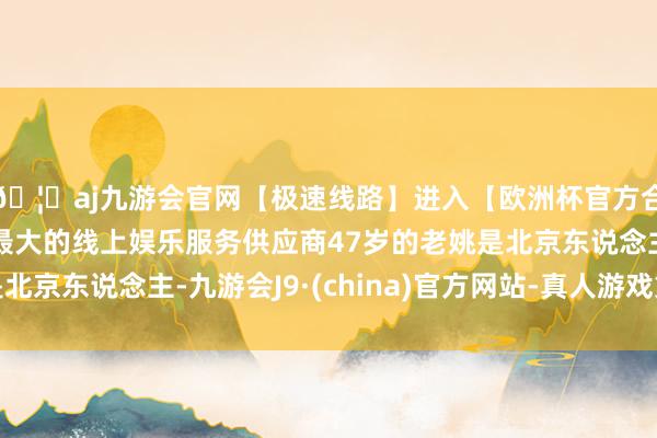 🦄aj九游会官网【极速线路】进入【欧洲杯官方合作网站】华人市场最大的线上娱乐服务供应商47岁的老姚是北京东说念主-九游会J9·(china)官方网站-真人游戏第一品牌