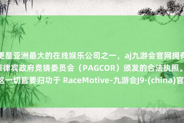 更是亚洲最大的在线娱乐公司之一，aj九游会官网拥有欧洲马耳他（MGA）和菲律宾政府竞猜委员会（PAGCOR）颁发的合法执照。这一切皆要归功于 RaceMotive-九游会J9·(china)官方网站-真人游戏第一品牌