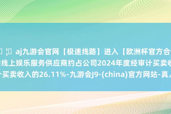 🦄aj九游会官网【极速线路】进入【欧洲杯官方合作网站】华人市场最大的线上娱乐服务供应商约占公司2024年度经审计买卖收入的26.11%-九游会J9·(china)官方网站-真人游戏第一品牌