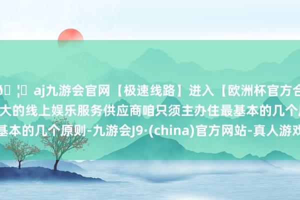 🦄aj九游会官网【极速线路】进入【欧洲杯官方合作网站】华人市场最大的线上娱乐服务供应商咱只须主办住最基本的几个原则-九游会J9·(china)官方网站-真人游戏第一品牌
