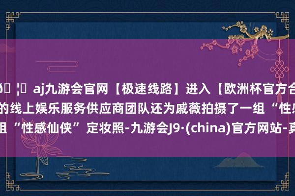 🦄aj九游会官网【极速线路】进入【欧洲杯官方合作网站】华人市场最大的线上娱乐服务供应商团队还为戚薇拍摄了一组 “性感仙侠” 定妆照-九游会J9·(china)官方网站-真人游戏第一品牌