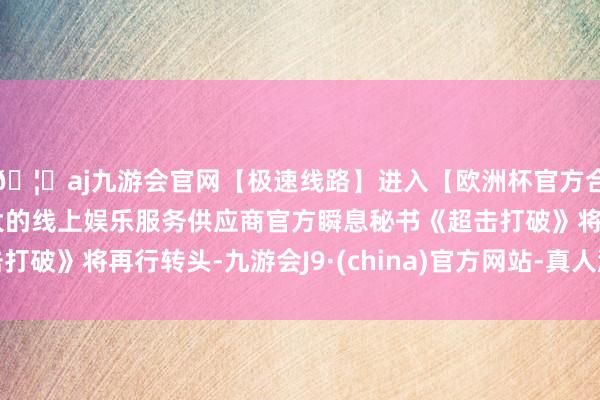🦄aj九游会官网【极速线路】进入【欧洲杯官方合作网站】华人市场最大的线上娱乐服务供应商官方瞬息秘书《超击打破》将再行转头-九游会J9·(china)官方网站-真人游戏第一品牌