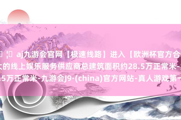 🦄aj九游会官网【极速线路】进入【欧洲杯官方合作网站】华人市场最大的线上娱乐服务供应商总建筑面积约28.5万正常米-九游会J9·(china)官方网站-真人游戏第一品牌