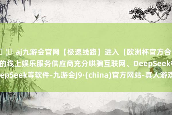 🦄aj九游会官网【极速线路】进入【欧洲杯官方合作网站】华人市场最大的线上娱乐服务供应商充分哄骗互联网、DeepSeek等软件-九游会J9·(china)官方网站-真人游戏第一品牌