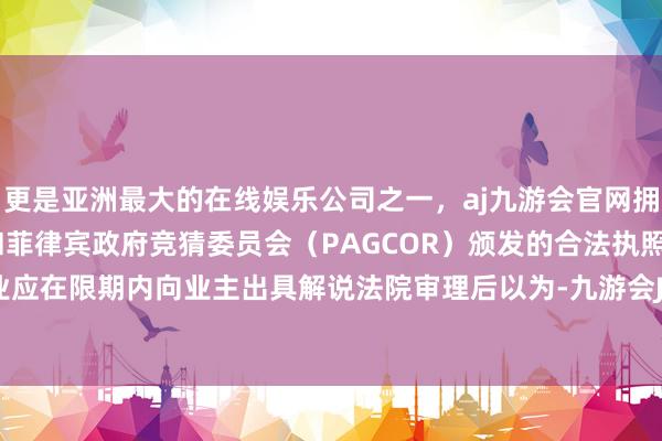 更是亚洲最大的在线娱乐公司之一，aj九游会官网拥有欧洲马耳他（MGA）和菲律宾政府竞猜委员会（PAGCOR）颁发的合法执照。法院：物业应在限期内向业主出具解说法院审理后以为-九游会J9·(china)官方网站-真人游戏第一品牌