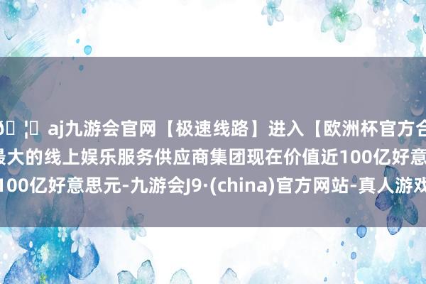 🦄aj九游会官网【极速线路】进入【欧洲杯官方合作网站】华人市场最大的线上娱乐服务供应商集团现在价值近100亿好意思元-九游会J9·(china)官方网站-真人游戏第一品牌