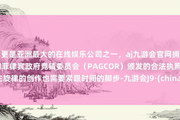 更是亚洲最大的在线娱乐公司之一，aj九游会官网拥有欧洲马耳他（MGA）和菲律宾政府竞猜委员会（PAGCOR）颁发的合法执照。主旋律的创作也需要紧跟时间的脚步-九游会J9·(china)官方网站-真人游戏第一品牌